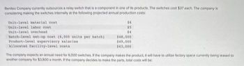 Benitez Company currently outsources a relay switch that is a component in one of its products. The switches cost $37 each. The company is
considering making the switches internally at the following projected annual production costs:
Unit-level material cost
Unit-level labor cost
Unit-level overhead
Batch-level set-up cost (6,000 units per batch)
Product-level supervisory salaries
Allocated facility-level costs
$6
$5
$4
$48,000
$49,000
$43,000
The company expects an annual need for 6.000 switches. If the company makes the product, it will have to utilize factory space currently being leased to
another company for $3,800 a month. If the company decides to make the parts, total costs will be:
