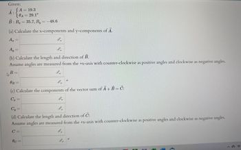 Given:
JA = 19.3
10A = 29.1°
B: B₂ = 35.7, By = -48.6
(a) Calculate the x-components and y-components of Ã.
A₂ =
Ā:
Ay =
4.
(b) Calculate the length and direction of B.
Assume angles are measured from the +x-axis with counter-clockwise as positive angles and clockwise as negative angles.
B =
0.
0
OB=
(c) Calculate the components of the vector sum of Ã + B = Č:
C₁=
0c=
Cy=
4.
(d) Calculate the length and direction of C:
Assume angles are measured from the +x-axis with counter-clockwise as positive angles and clockwise as negative angles.
C=
0