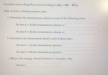 A particle moves along the x-axis according to r(t) = 20t - 4t² m.
Help on how to format answers: units.
a. Determine the instantaneous velocity at each of the following times.
At time t = 1s the instantaneous velocity is:
At time t = 8s the instantaneous velocity is:
b. Determine the instantaneous speed at each of these times.
At time t = 1s the instantaneous speed is:
At time t = 8s the instantaneous speed is:
c. What is the average velocity between t = 1s and t = 8 s?
Answer: