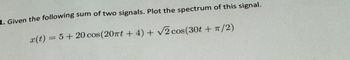 1. Given the following sum of two signals. Plot the spectrum of this signal.
x(t) = 5 + 20 cos(20πt+4)+ √√2 cos(30t+ π/2)