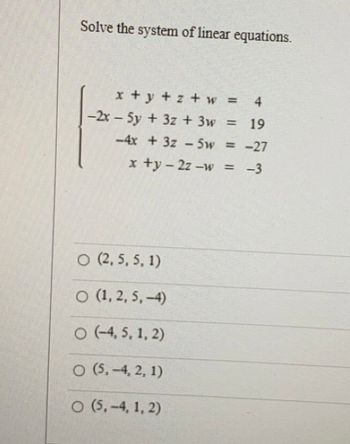 Solve the system of linear equations.
x+y+z+ w =
4
19
-4x + 3z-5w = -27
x +y = 2z-w = -3
-2x - 5y + 3z + 3w
O (2, 5, 5, 1)
O (1,2,5,-4)
O (-4,5, 1, 2)
O (5,-4, 2, 1)
O (5,-4, 1, 2)