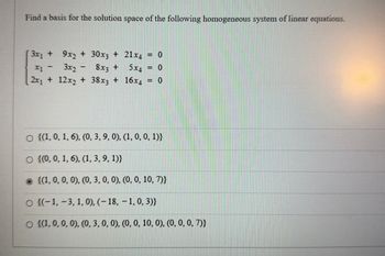 Find a basis for the solution space of the following homogeneous system of linear equations.
3x1 +
9x2 + 30x3 + 21x4 = 0
x1 -
3x2 -
8x3 +
5x4 = 0
2x₁ + 12x2 + 38x3 + 16x4
= 0
○ {(1, 0, 1, 6), (0, 3, 9, 0), (1, 0, 0, 1)}
O {(0, 0, 1, 6), (1, 3, 9, 1)}
{(1, 0, 0, 0), (0, 3, 0, 0), (0, 0, 10, 7)}
O {(-1, -3, 1, 0), (-18, -1, 0,3)}
O {(1, 0, 0, 0), (0, 3, 0, 0), (0, 0, 10, 0), (0, 0, 0, 7)}