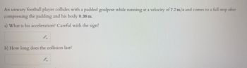 An unwary football player collides with a padded goalpost while running at a velocity of 7.7 m/s and comes to a full stop after
compressing the padding and his body 0.36 m.
a) What is his acceleration? Careful with the sign!
b) How long does the collision last?