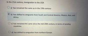 In the 21st century, immigration to the USA
a) has remained the same as in the 19th century
b) has shifted to emigrants from South and Central America, Mexico, Asia, and
Africa
c) has remained the same since the mid-20th century, in terms of sending
countries.
d) has shifted to emigration from northern Europe.