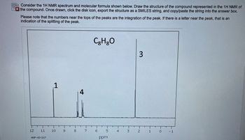 The given image outlines instructions related to interpreting a 1H NMR (Proton Nuclear Magnetic Resonance) spectrum alongside its corresponding molecular formula, C₈H₈O. The task is to draw the compound's structure based on this spectrum. Users must export the structure as a SMILES string after completing the drawing and paste it into the provided answer box.

### Key Points from the Image:

- **1H NMR Spectrum:** The spectrum includes peaks at different chemical shifts (in ppm), indicating the hydrogen environment within the molecule.
- **Peaks and Integrations:**
  - **Peak 1:** Location at approximately 10 ppm.
  - **Peak 4:** Appears around 7.5 ppm with a large splitting pattern.
  - **Peak 3:** Dominant peak around 2.2 ppm.
- **Molecular Formula:** C₈H₈O, indicating the presence of 8 carbons, 8 hydrogens, and 1 oxygen.

### Interpretation of the Graph:

- **Chemical Shifts:** Peaks indicate how shielded or deshielded hydrogen atoms are, influenced by neighboring atoms.
- **Integration:** Numbers near the peaks show the relative number of protons for each signal.
- **Splitting:** Highlighted by a letter (which is missing or not visible here), showing the number of neighboring protons.

### Instructions to the User:

1. Analyze the NMR spectrum thoroughly.
2. Draw the structural formula of the compound considering peak integration and splitting.
3. Export the drawing as a SMILES string using the designated tool.
4. Copy and paste the SMILES string to complete the task.

This tutorial is tailored for students and researchers to practice and interpret NMR spectroscopy data for organic compounds, enhancing their understanding of structural elucidation.