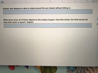 2
3
I I 4 I
I | I5 I
1
Explain why Neptune is able to rotate around the sun slower without falling in.
What slows down all of these objects on the model of space / time (the sheet), but what would not
slow them down in space? Explain:

