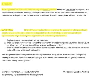 Format
Your Argument Structure should essentially be a skeletal outline where the conceptual main points are
indicated with numbered headings, while proposed sub points are enumerated/bulletted underneath
the relevant main points that demonstrate the activities that will be completed with each main point.
WARNING:
I DO NOT want you to attempt to answer the question at all or provide any
specific evidence. The point is for you to begin to hypothesize the logic of answering the Exam
Questions and begin planning your argument with conceptual placeholders.
1. Begin with what the question is asking you to do.
2. Then explore how you would answer the question by brainstorming what your main points would
be. What parts of the question will you answer, and in what order?
3. Then establish what the conceptual main points would be and what activities/questions will need
to be addressed under each main point.
This assignment can be completed with nothing more than the question itself and some thought. No
reading is required. If you find yourself trying to read the text to complete this assignment, you are
misunderstanding the assignment.
Complete your argument structure for BOTH
assignment (Step 1) to complete this assignment.
Utilize your Question Analysis