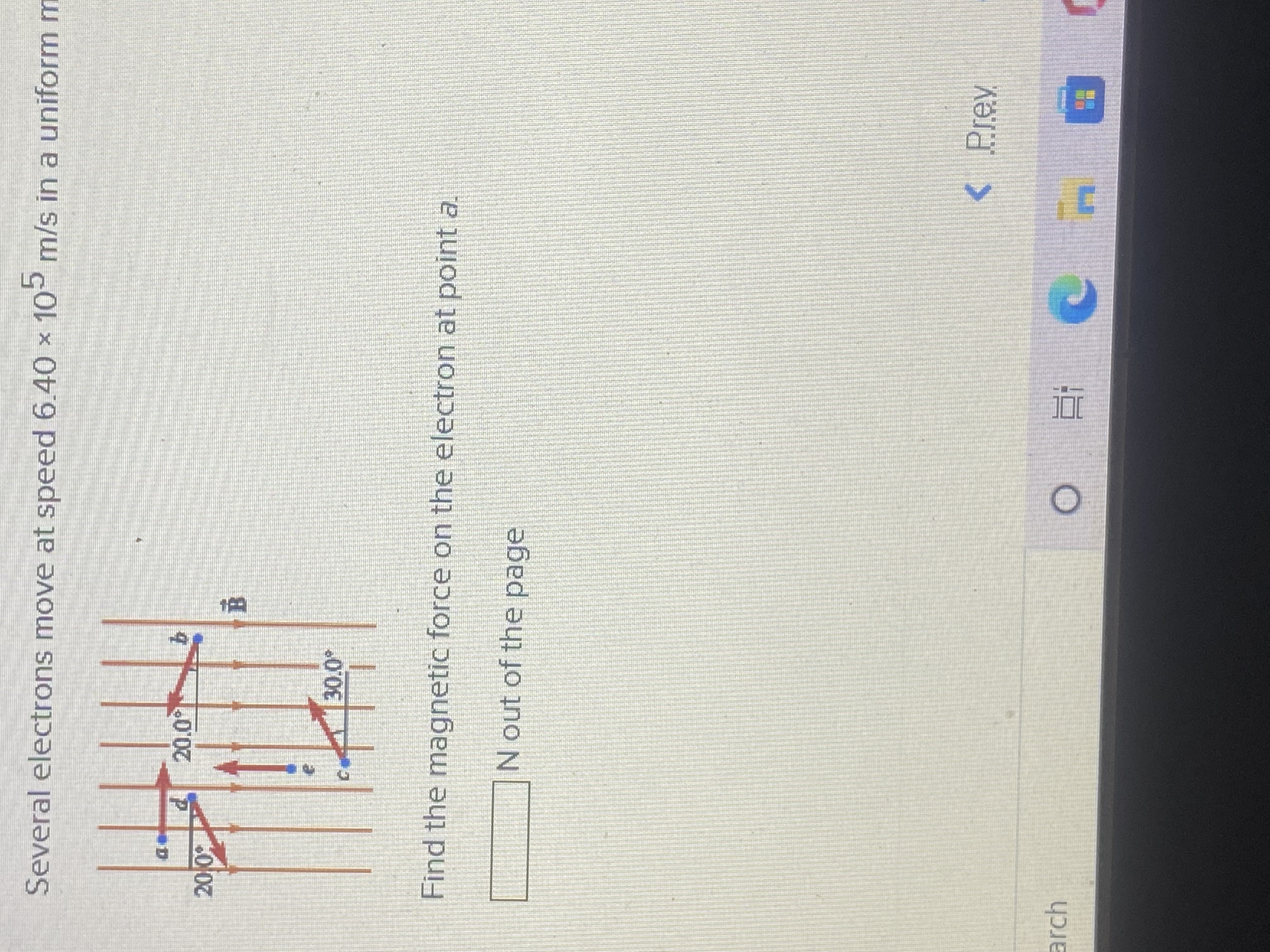 Several electrons move at speed 6.40 × 10 m/s in a uniformm
Find the magnetic force on the electron at point a.
N out of the page
< Prev
arch
近。
