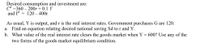 Desired consumption and investment are:
Cd =360 – 200r + 0.1 Y
and Id = 120 – 400r
As usual, Y is output, and r is the real interest rates. Government purchases G are 120.
a. Find an equation relating desired national saving Sd to r and Y.
b. What value of the real interest rate clears the goods market when Y = 600? Use any of the
two forms of the goods market equilibrium condition.
