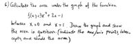 6) Calculate the area under the graph of the function
f(x) =3x´+ 2x -1
butween x =0 and X=1. Draw the graph and sShow
the area in question.(indicate the max /min points, inter_
cepots, and shade the area
