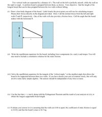 Two vertical walls are separated by a distance of x. The wall on the left is perfectly smooth, while the wall on
the right is rough. A uniform board is propped between them, as shown. Your objective: find the length of the
longest board that can be thus propped between the two walls without falling.
(i) Draw a free-body diagram of the board. Label clearly the pivot point you will use for calculating torques.
Please draw forces directly on the diagram provided. Hints: Call the normal forces from the left and right
walls L and R, respectively. One of the walls will also provide a friction force. Call the angle that the board
makes with the horizontal 0.
(ii) Write the equilibrium equations for the board, including force components (in x and y) and torque. You will
also need to include a constitutive relation for the static friction.
(iii) Solve the equilibrium equations for the tangent of the "critical angle," or the smallest angle that allows the
board to be supported between these two walls. If you have chosen your axis of rotation wisely, this will only
involve some fairly
mple
bra. The answer should be ind
ndent of any force or mass.
(iv) Use the fact that y =x tan 0, along with the Pythagorean Theorem and the result of your analysis in (iii), to
obtain the longest supportable board length.
(v) Evaluate your answer in (iv) assuming that the walls are 6.84 m apart, the coefficient of static friction is equal
to 0.818, and that the board's mass is 42.5 kg.
