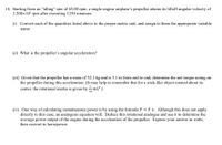 14. Starting from an “idling" rate of 65.00 rpm, a single-engine airplane's propeller attains its liftoff angular velocity of
2.200x103 rpm after executing 1250 rotations.
(i) Convert each of the quantities listed above to the proper metric unit, and assign to them the appropriate variable
name.
(ii) What is the propeller's angular acceleration?
(iii) Given that the propeller has a mass of 52.1 kg and is 3.1 m from end to end, determine the net torque acting on
the propeller during this acceleration. (It may help to remember that for a stick-like object rotated about its
center, the rotational inertia is given by mL?.)
(iv) One way of calculating instantaneous power is by using the formula P = F v. Although this does not apply
directly to this case, an analogous equation will. Deduce this rotational analogue and use it to determine the
average power output of the engine during the acceleration of the propeller. Express your answer in watts,
then convert to horsepower.
