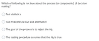 Which of following is not true about the process (or components) of decision
making?
Test statistics
Two hypotheses: null and alternative
The goal of the process is to reject the Ho
The testing procedure assumes that the Ho is true
