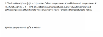 9. The function C(F) = (F – 32) relates Celsius temperatures, C, and Fahrenheit temperatures, F.
The function K(C) = C + 273.15 relates Celcius temperatures, C, and Kelvin temperatures, K.
a) Use composition of functions to write a function to relate Fahrenheit temperatures to Kelvin.
b) What temperature is 25°F in Kelvin?