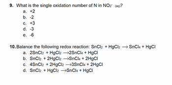 9. What is the single oxidation number of N in NO₂ (aq)?
a. +2
b. -2
C. +3
d. -3
e. -6
10. Balance the following redox reaction: SnCl2 + HgCl2 → SnCl4 + HgCl
a. 2SnCl2 + HgCl2 →2SnCl4 + HgCl
b. SnCl₂ + 2HgCl2 →SnCl4 + 2HgCl
c. 4SnCl₂ + 2HgCl2 →3SnCl4 + 2HgCl
d. SnCl2 + HgCl2 →SnCl4 + HgCl