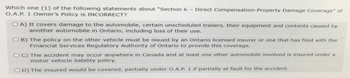 Which one (1) of the following statements about "Section 6 - Direct Compensation-Property Damage Coverage" of O.A.P. 1 Owner's Policy is INCORRECT? OA) It covers damage to the automobile, certain unscheduled trailers, their equipment and contents caused by another automobile in Ontario, including loss of their use. OB) The policy on the other vehicle must be issued by an Ontario licensed insurer or one that has filed with the Financial Services Regulatory Authority of Ontario to provide this coverage. OC) The accident may occur anywhere in Canada and at least one other automobile involved is insured under a motor vehicle liability policy. OD) The insured would be covered, partially under O.A.P. 1 if partially at fault for the accident.