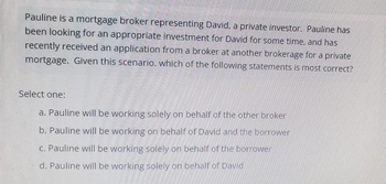 Pauline is a mortgage broker representing David, a private investor. Pauline has
been looking for an appropriate investment for David for some time, and has
recently received an application from a broker at another brokerage for a private
mortgage. Given this scenario, which of the following statements is most correct?
Select one:
a. Pauline will be working solely on behalf of the other broker
b. Pauline will be working on behalf of David and the borrower
c. Pauline will be working solely on behalf of the borrower
d. Pauline will be working solely on behalf of David