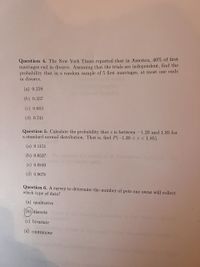 Question 4. The New York Times reported that in America, 40% of first
marriages end in divorce. Assuming that the trials are independent, find the
probability that in a random sample of 5 first marriages, at most one ends
in divorce.
(a) 0.259
(b) 0.337
(c) 0.663
(d) 0.741
Question 5. Calculate the probability that z is between -1.20 and 1.85 for
a standard normal distribution. That is, find P(-1.20 < z < 1.85).
(a) 0.1151
(b) 0.8527
(c) 0.8849
(d) 0.9678
Question 6. A survey to determine the number of pets one owns will collect
which type of data?
(a) qualitative
(b))discrete
atementa
(c) bivariate
(d) continuous
