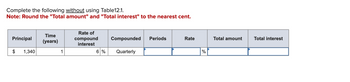 Complete the following without using Table12.1.
Note: Round the "Total amount" and "Total interest" to the nearest cent.
Principal
$
1,340
Time
(years)
1
Rate of
compound
interest
Compounded Periods
6 % Quarterly
Rate
%
Total amount
Total interest