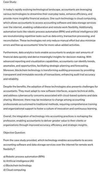 Case Study:
In today's rapidly evolving technological landscape, accountants are leveraging
various technologies to streamline their everyday tasks, enhance efficiency, and
provide more insightful financial analysis. One such technology is cloud computing,
which allows accountants to access accounting software and data storage services
over the internet, enabling collaboration and remote work flexibility. Additionally,
automation tools like robotic process automation (RPA) and artificial intelligence (AI)
are revolutionizing repetitive tasks such as data entry, transaction processing, and
reconciliation. These technologies not only reduce manual effort but also minimize
errors and free up accountants' time for more value-added activities.
Furthermore, data analytics tools enable accountants to analyze vast amounts of
financial data quickly and derive meaningful insights for decision-making. With
advanced reporting and visualization capabilities, accountants can identify trends,
anomalies, and opportunities, facilitating strategic planning and forecasting.
Moreover, blockchain technology is transforming auditing processes by providing
transparent and immutable records of transactions, enhancing audit trail accuracy
and reliability.
Despite the benefits, the adoption of these technologies also presents challenges for
accountants. They must adapt to new software interfaces, acquire technical skills,
and address cybersecurity concerns associated with cloud-based systems and data
sharing. Moreover, there may be resistance to change among accounting
professionals accustomed to traditional methods, requiring comprehensive training
and organizational support to foster a culture of innovation and continuous learning.
Overall, the integration of technology into accounting practices is reshaping the
profession, enabling accountants to deliver greater value to their clients or
organizations through improved accuracy, efficiency, and strategic insights.
Objective Question:
From the case study provided, which technology enables accountants to access
accounting software and data storage services over the internet for remote work
flexibility?
a) Robotic process automation (RPA)
b) Artificial intelligence (AI)
c) Blockchain technology
d) Cloud computing