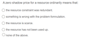 A zero shadow price for a resource ordinarily means that:
the resource constraint was redundant.
something is wrong with the problem fomnulation.
the resource is scarce.
the resource has not been used up.
O none of the above.
