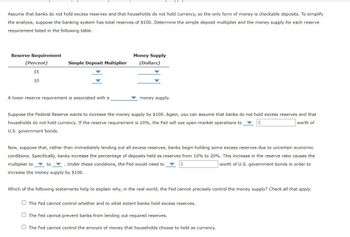 Assume that banks do not hold excess reserves and that households do not hold currency, so the only form of money is checkable deposits. To simplify
the analysis, suppose the banking system has total reserves of $100. Determine the simple deposit multiplier and the money supply for each reserve
requirement listed in the following table.
Reserve Requirement
(Percent)
15
10
Simple Deposit Multiplier
Money Supply
(Dollars)
A lower reserve requirement is associated with a
money supply.
Suppose the Federal Reserve wants to increase the money supply by $100. Again, you can assume that banks do not hold excess reserves and that
households do not hold currency. If the reserve requirement is 10%, the Fed will use open-market operations to
worth of
U.S. government bonds.
Now, suppose that, rather than immediately lending out all excess reserves, banks begin holding some excess reserves due to uncertain economic
conditions. Specifically, banks increase the percentage of deposits held as reserves from 10% to 20%. This increase in the reserve ratio causes the
multiplier to to .. Under these conditions, the Fed would need to
worth of U.S. government bonds in order to
increase the money supply by $100.
Which of the following statements help to explain why, in the real world, the Fed cannot precisely control the money supply? Check all that apply.
The Fed cannot control whether and to what extent banks hold excess reserves.
The Fed cannot prevent banks from lending out required reserves.
The Fed cannot control the amount of money that households choose to hold as currency.