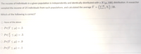 The income of individuals in a given population is independently and identically distributed with a N (4, 100) distribution, A researcher
sampled the income of 25 individuals from such populations, and calculated the average Y =
Ex) /25.
Which of the following is correct?
O None of the above
O Pr(Y <H) = .5
O Pr( <H) = .5
O Pr(Y <H) = .9
O Pr(Y <H) = .1
