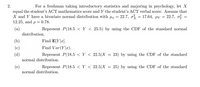 For a freshman taking introductory statistics and majoring in psychology, let X
equal the student's ACT mathematics score and Y the student's ACT verbal score. Assume that
X and Y have a bivariate normal distribution with x = 22.7, o = 17.64, µy = 22.7, o? =
12.25, and p = 0.78.
(a)
distribution.
Represent P(18.5 < Y < 25.5) by using the CDF of the standard normal
(b)
Find E[Y|x].
(c)
Find Var(Y|x).
(d)
Represent P(18.5 < Y < 22.5|X = 23) by using the CDF of the standard
normal distribution.
(e)
Represent P(18.5 < Y < 22.5|X = 25) by using the CDF of the standard
normal distribution.
2.
