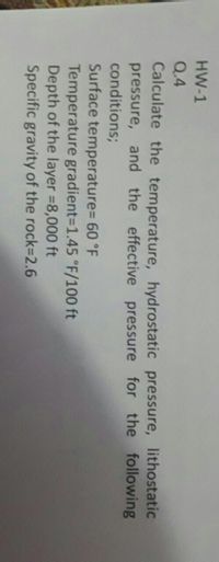 HW-1
Q.4
Calculate the temperature, hydrostatic pressure, lithostatic
pressure, and the effective pressure for the following
conditions;
Surface temperature%=D 60 °F
Temperature gradient=1.45 °F/100 ft
Depth of the layer =8,000 ft
Specific gravity of the rock=D2.6
