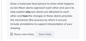 Draw a molecular-level picture to show what happens
as two Neon atoms approach each other and use it to
help explain why two atoms are attracted to each
other and how the changes in these atoms provides
the mechanism (the process by which it occurs).
Include annotations to support interpretation of your
drawing.
Please select file(s)
Select file(s)