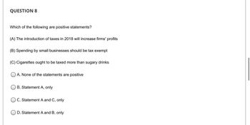 QUESTION 8
Which of the following are positive statements?
(A) The introduction of taxes in 2018 will increase firms' profits
(B) Spending by small businesses should be tax exempt
(C) Cigarettes ought to be taxed more than sugary drinks
A. None of the statements are positive
OB. Statement A, only
OC. Statement A and C, only
OD. Statement A and B, only