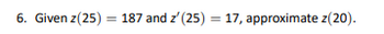 6. Given z(25) = 187 and z' (25) = 17, approximate z(20).