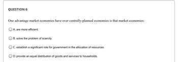 QUESTION 6
One advantage market economies have over centrally-planned economies is that market economies:
A. are more efficient.
B. solve the problem of scarcity.
OC. establish a significant role for government in the allocation of resources.
OD. provide an equal distribution of goods and services to households.