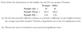 Given below the information on the heights (in cm) for two groups of females.
Younger Older
80
90
164.8
160.3
Sample SD, s
2.65
3.36
(a) Do the data provide sufficient evidence to conclude a difference in the heights between
the younger and older females? Perform a hypothesis test at the 1% significance level.
Sample size, n
Sample Mean,
(b) Discuss the issue of statistical versus practical significance here.