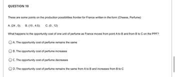 QUESTION 10
These are some points on the production possibilities frontier for France written in the form (Cheese, Perfume)
A. (24, 0); B. (15, 4.5); C. (0, 12)
What happens to the opportunity cost of one unit of perfume as France moves from point A to B and from B to C on the PPF?
A. The opportunity cost of perfume remains the same
OB. The opportunity cost of perfume increases
OC. The opportunity cost of perfume decreases
OD. The opportunity cost of perfume remains the same from A to B and increases from B to C