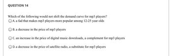 QUESTION 14
Which of the following would not shift the demand curve for mp3 players?
OA. a fad that makes mp3 players more popular among 12-25 year olds
OB. a decrease in the price of mp3 players
OC. an increase in the price of digital music downloads, a complement for mp3 players
D. a decrease in the price of satellite radio, a substitute for mp3 players