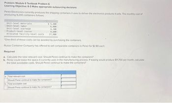 Problem: Module 6 Textbook Problem 6
Learning Objective: 6-3 Make appropriate outsourcing decisions
Perez Electronics currently produces the shipping containers it uses to deliver the electronics products it sells. The monthly cost of
producing 9.200 containers follows.
Unit-level materials
Unit-level labor
Unit-level overhead
Product-level costs
Allocated facility-level costs
$5,400
6,800
4,100
9,600
27,900
"One-third of these costs can be avoided by purchasing the containers.
Russo Container Company has offered to sell comparable containers to Perez for $2.80 each..
Required
a. Calculate the total relevant cost. Should Perez continue to make the containers?
b. Perez could lease the space it currently uses in the manufacturing process. If leasing would produce $11,700 per month, calculate
the total avoidable costs. Should Perez continue to make the containers?
a Total relevant cost
Should Perez continue to make the containers?
b. Total avoidable cost
Should Perez continue to make the containers?