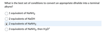 What is the best set of conditions to convert an appropriate dihalide into a terminal
alkyne?
1 equivalent of NaNH2
2 equivalents of NaOH
2 equivalents of NaNH₂
3 equivalents of NaNH2, then H3O+