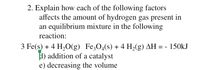 2. Explain how each of the following factors
affects the amount of hydrogen gas present in
an equilibrium mixture in the following
reaction:
3 Fe(s) + 4 H,O(g) Fe;O4(s) + 4 H2(g) AH = - 150KJ
1) addition of a catalyst
e) decreasing the volume
