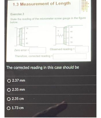 1.3 Measurement of Length
Exercise 3
State the reading of the micrometer screw gauge in the figure
below.
10
5
0
O 2.37 mm
O 2.35 mm
O 2.35 cm
O 1.73 cm
45
Zero error =
Therefore, corrected reading
45
40
35
30
Observed reading
The corrected reading in this case should be