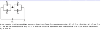 C₁
A
C₂
C3
=
VB
A four-capacitor circuit is charged by a battery, as shown in the figure. The capacitances are C₁ = 6.7 mF, C₂
3.1 mF, and the battery potential is VB = 3.35 V. When the circuit is at equilibrium, point D has potential VD
VA, at point A?
C₁
= 1.5 mF, C3 = 4.5 mF, and C4 =
0.00 V. What is the potential,
