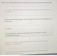 What is the relationship between production costs and comparative advantage?
Comparative advantage considers, "How much am I giving up to produce this good in
this country?"
Comparative advantage happens when the production costs for both trading partners
are the same.
Incorrect.
Learning Objective: Show the relationship between production costs and
comparative advantage
Comparative advantage identifies the good for which the producer's absolute
advantage is relatively smaller.
Comparative advantage identifies where the producer's absolute productivity
disadvantage is relatively larger.
