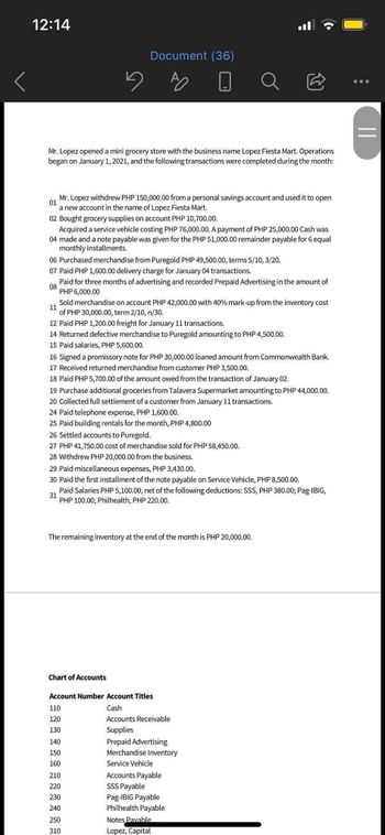 12:14
Mr. Lopez opened a mini grocery store with the business name Lopez Fiesta Mart. Operations
began on January 1, 2021, and the following transactions were completed during the month:
01
Mr. Lopez withdrew PHP 150,000.00 from a personal savings account and used it to open
a new account in the name of Lopez Fiesta Mart.
02 Bought grocery supplies on account PHP 10,700.00.
Acquired a service vehicle costing PHP 76,000.00. A payment of PHP 25,000.00 Cash was
04 made and a note payable was given for the PHP 51,000.00 remainder payable for 6 equal
monthly installments.
Document (36)
06 Purchased merchandise from Puregold PHP 49,500.00, terms 5/10, 3/20.
07 Paid PHP 1,600.00 delivery charge for January 04 transactions.
08
Paid for three months of advertising and recorded Prepaid Advertising in the amount of
PHP 6,000.00
11
Sold merchandise on account PHP 42,000.00 with 40% mark-up from the inventory cost
of PHP 30,000.00, term 2/10, n/30.
12 Paid PHP 1,200.00 freight for January 11 transactions.
14 Returned defective merchandise to Puregold amounting to PHP 4,500.00.
15 Paid salaries, PHP 5,600.00.
16 Signed a promissory note for PHP 30,000.00 ed amount from Commonwealth Bank.
17 Received returned merchandise from customer PHP 3,500.00.
18 Paid PHP 5,700.00 of the amount owed from the transaction of January 02.
19 Purchase additional groceries from Talavera Supermarket amounting to PHP 44,000.00.
20 Collected full settlement of a customer from January 11 transactions.
24 Paid telephone expense, PHP 1,600.00.
25 Paid building rentals for the month, PHP 4,800.00
26 Settled accounts to Puregold.
27 PHP 41,750.00 cost of merchandise sold for PHP 58,450.00.
28 Withdrew PHP 20,000.00 from the business.
29 Paid miscellaneous expenses, PHP 3,430.00.
30 Paid the first installment of the note payable on Service Vehicle, PHP 8,500.00.
31
Paid Salaries PHP 5,100.00, net of the following deductions: SSS, PHP 380.00; Pag-IBIG,
PHP 100.00; Philhealth, PHP 220.00.
The remaining inventory at the end of the month is PHP 20,000.00.
Chart of Accounts
a
Account Number Account Titles
Cash
Accounts Receivable
Supplies
Prepaid Advertising
Merchandise Inventory
110
120
130
140
150
160
210
220
230
240
250
310
Service Vehicle
Accounts Payable
SSS Payable
Pag-IBIG Payable
Philhealth Payable
Notes Pavable
Lopez, Capital
Ⓡ.
||
