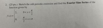 2. (25 pts.) Sketch the odd periodic extension and find the Fourier Sine Series of the
function given by
f(x) =
2.
0<x<
元
0.
2
π
2
<x<π