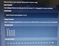 Take as input a two-d array. Wave print it column-wise.
Input Format
Two integers M(row) and N(colomn) and further M Nintegers(2-d array numbers).
Constraints
Both Mand N are between 1 to 10.
Output Format
All M N integers seperated by commas with 'END' wriiten in the end(as shown in example).
Sample Input
4 4
11 12 13 14
21 22 23 24
31 32 33 34
41 42 43 44
Sample Output
11, 21, 31, 41, 42, 32, 22, 12, 13, 23, 33, 43, 44, 34, 24, 14, END
