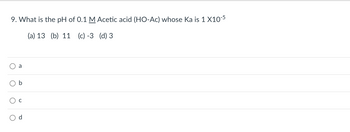 9. What is the pH of 0.1 M Acetic acid (HO-Ac) whose Ka is 1 x 10^-5

(a) 13  (b) 11  (c) -3  (d) 3

- ○ a
- ○ b
- ○ c
- ○ d

This question is designed to test your understanding of acid dissociation constants and how to calculate pH from the concentration and Ka of a weak acid. The options provided suggest possible answers, with only one being correct.