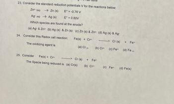 23. Consider the standard reduction potentials V for the reactions below:
Zn² (aq)
→→→ Zn (s)
E = -0.76 V
Aga) →→Ag (s)
E = 0.80V
Which species are found at the anode?
(a) Ag & Zn (b) Ag (s) & Zn (s) (c) Zn (s) & Zn (d) Ag (s) & Ag
24. Consider this Redox cell reaction: Fe(s) + Cr>Cr (s)
The oxidizing agent is
(a) Cr (b) Cr (c) Fe
25. Consider Fe(s) + Cr
------>Cr (s) + Fe
The Specie being reduced is (a) Cr(s) (b) Cr
+ Fe
(d) Fe
(c) Fe (d) Fe(s)