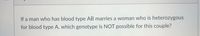 If a man who has blood type AB marries a woman who is heterozygous
for blood type A, which genotype is NOT possible for this couple?
