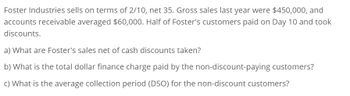 Foster Industries sells on terms of 2/10, net 35. Gross sales last year were $450,000, and
accounts receivable averaged $60,000. Half of Foster's customers paid on Day 10 and took
discounts.
a) What are Foster's sales net of cash discounts taken?
b) What is the total dollar finance charge paid by the non-discount-paying customers?
c) What is the average collection period (DSO) for the non-discount customers?