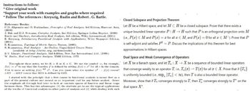 Instructions to follow:
* Give original work
"Support your work with examples and graphs where required
* Follow The references: Kreyszig, Rudin and Robert. G. Bartle.
Reference Books:
Closed Subspace and Projection Theorem
C.D. Aliprantis and O. Burkinshaw, Principles of Real Analysis, 3rd Edition, Harcourt Asia, Let H be a Hilbert space, and let MCH be a closed subspace. Prove that there exists a
(2000)
J. Bak and D.J. Newman, Complex Analysis, 2nd Edition, Springer Indian Reprint, (2009)
Bartle and Sherbert, Introductory Real Analysis, 3rd edition, Wiley International, (2001)
unique bounded linear operator P: HH such that P is an orthogonal projection onto M
E. Kreyszig, Introductory Functional Analysis with Applications, Wiley Singapore Edition, (i.e., P(x) = M and P(x) = x for all x € M, and P(x) = 0 for all x € M+). Prove that P
(2001).
S. Kumaresan, Topology of Metric Spaces, Narosa, (2005).
S. Kumaresun, Real Analysis An Outline, Unpublished Course Notes
(available at http://mtts.org.in/downloads)
B.V. Limaye, Functional Analysis, 2nd Edition, New Age International Ltd., (1996).
W. Rudin, Real and Complex Analysis, TMH Edition, 1973.
Throughout these notes, we let K = R or K = C. We use the symbol, for example,
f(x)= r² to say that the function f is defined by setting f(x) = for all in the domain.
This is same as writing f(x) of 22. Can you guess what the symbol 2: f(x) means?
LIIS RIS means that RIIS is defined by LIIS.
I started with the principle that a first course in functional analysis is meant first as a
the emphasis all through had been to look at concrete spaces of function and linear maps
part of the general culture and second as an important tool for any future analyst. llence
between them. This has two advantages: (1) the students get to see the typical applications
of the results of functional analysis to other parts of analysis and (2) while dealing with such
is self-adjoint and satisfies P2 = P. Discuss the implications of this theorem for best
approximations in Hilbert spaces.
Dual Space and Weak Convergence of Operators
Let X be a Banach space, and let T : XX be a sequence of bounded linear operators
that converge weakly to an operator T, i.e., T, (x)T(x) for all EX. Prove that if {T}
is uniformly bounded (i.e., sup ||T|| < ∞), then T is also a bounded linear operator.
Moreover, show that if T converges strongly to T, then T converges strongly to 7" on the
dual space X*.